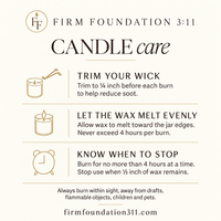 Firm Foundation 3:11 candle care: trim wick to ¼ inch, allow wax to melt evenly, burn no longer than 4 hours, and stop when ½ inch of wax remains. Burn within sight, away from drafts, flammable objects, children and pets.